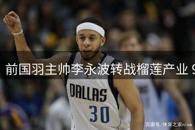 前国羽主帅李永波转战榴莲产业 92冠教头现深耕南洋果园
