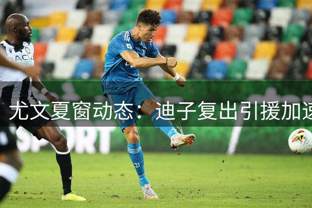 尤文夏窗动态：迪子复出引援加速 格雷茨卡谈判陷僵局