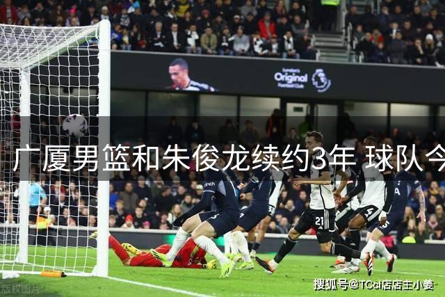 广厦男篮和朱俊龙续约3年 球队今夏遇到了较为严重的资金问题