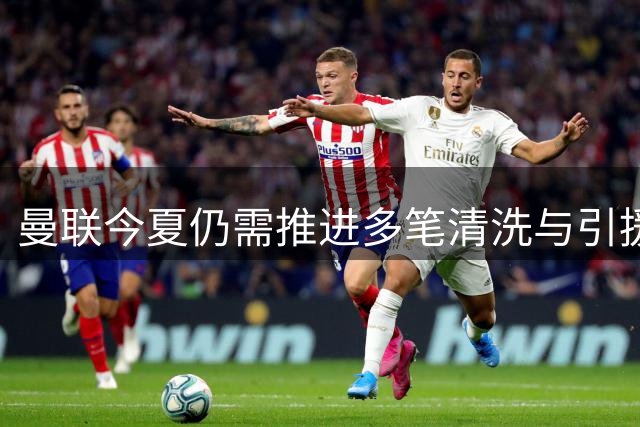 曼联今夏仍需推进多笔清洗与引援，卡里克体系补强进入关键期