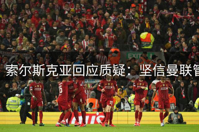 索尔斯克亚回应质疑：坚信曼联管理层支持 称球队需要调整