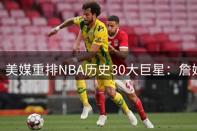 美媒重排NBA历史30大巨星：詹姆斯力压乔丹登顶 现役4人入选