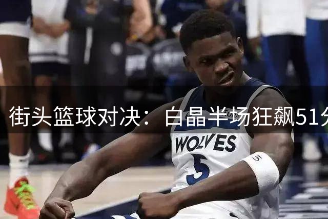 街头篮球对决：白晶半场狂飙51分力压诺阿法拉坎