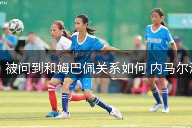 被问到和姆巴佩关系如何 内马尔没回答就摇头离开