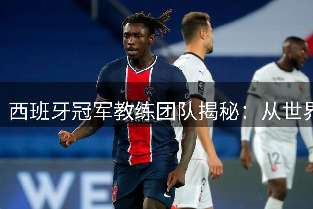 西班牙冠军教练团队揭秘：从世界杯备战到父子共事的职业哲学