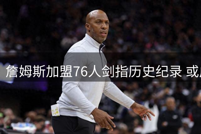 詹姆斯加盟76人剑指历史纪录 或成首位四队夺冠第一人