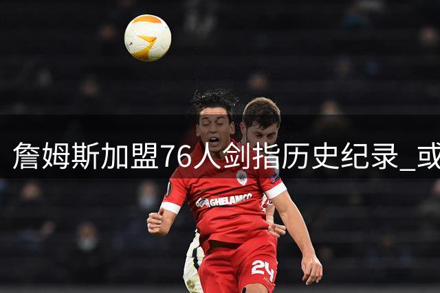 詹姆斯加盟76人剑指历史纪录 或成首位四队夺冠第一人