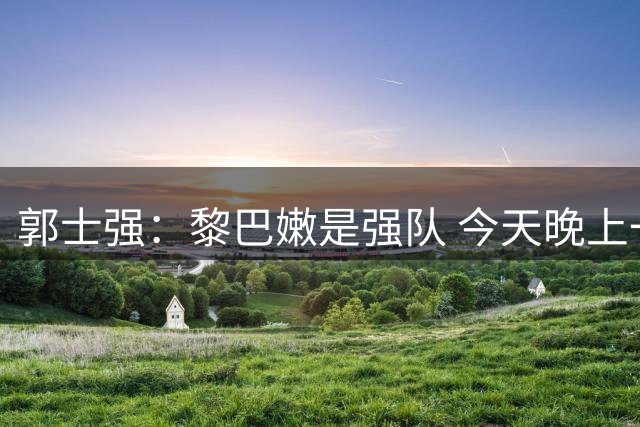 郭士强：黎巴嫩是强队 今天晚上一定是一场艰苦的比赛