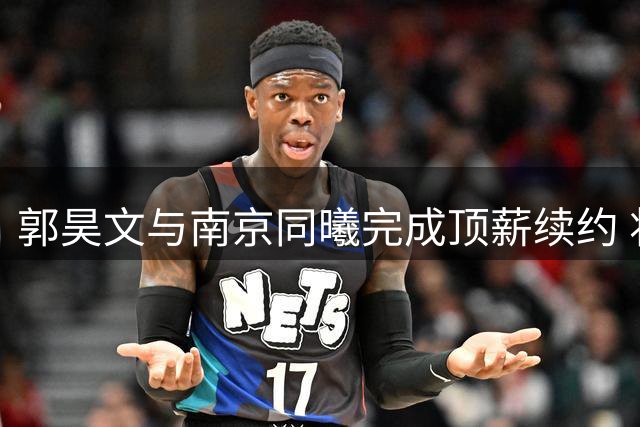 郭昊文与南京同曦完成顶薪续约 将在美参加赛事提升实力