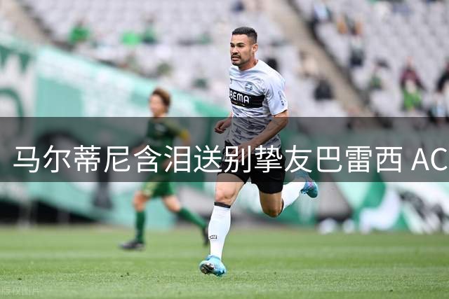 马尔蒂尼含泪送别挚友巴雷西 AC米兰传奇队长深情追忆往事