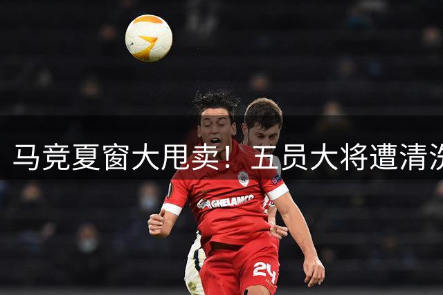 马竞夏窗大甩卖！五员大将遭清洗 筹款瞄准后防补强
